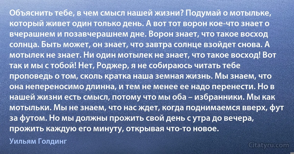 Объяснить тебе, в чем смысл нашей жизни? Подумай о мотыльке, который живет один только день. А вот тот ворон кое-что знает о вчерашнем и позавчерашнем дне. Ворон знает, что такое восход солнца. Быть может, он знает, что завтра солнце взойдет снова. А мотылек не знает. Ни один мотылек не знает, что такое восход! Вот так и мы с тобой! Нет, Роджер, я не собираюсь читать тебе проповедь о том, сколь кратка наша земная жизнь. Мы знаем, что она непереносимо длинна, и тем не менее ее надо перенести. Но в нашей жизни есть смысл, потому что мы оба – избранники. Мы как мотыльки. Мы не знаем, что нас ждет, когда поднимаемся вверх, фут за футом. Но мы должны прожить свой день с утра до вечера, прожить каждую его минуту, открывая что-то новое. (Уильям Голдинг)