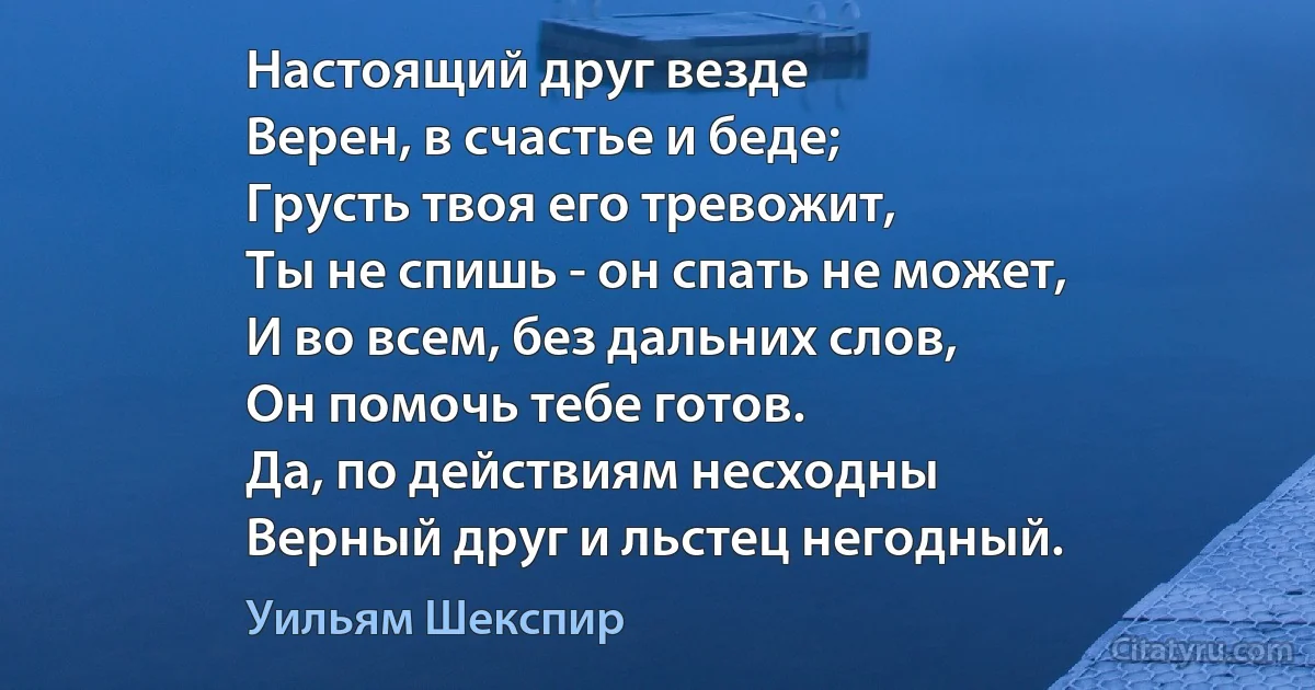 Настоящий друг везде
Верен, в счастье и беде;
Грусть твоя его тревожит,
Ты не спишь - он спать не может,
И во всем, без дальних слов,
Он помочь тебе готов.
Да, по действиям несходны
Верный друг и льстец негодный. (Уильям Шекспир)