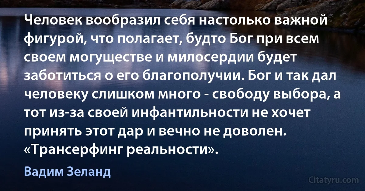 Человек вообразил себя настолько важной фигурой, что полагает, будто Бог при всем своем могуществе и милосердии будет заботиться о его благополучии. Бог и так дал человеку слишком много - свободу выбора, а тот из-за своей инфантильности не хочет принять этот дар и вечно не доволен. «Трансерфинг реальности». (Вадим Зеланд)