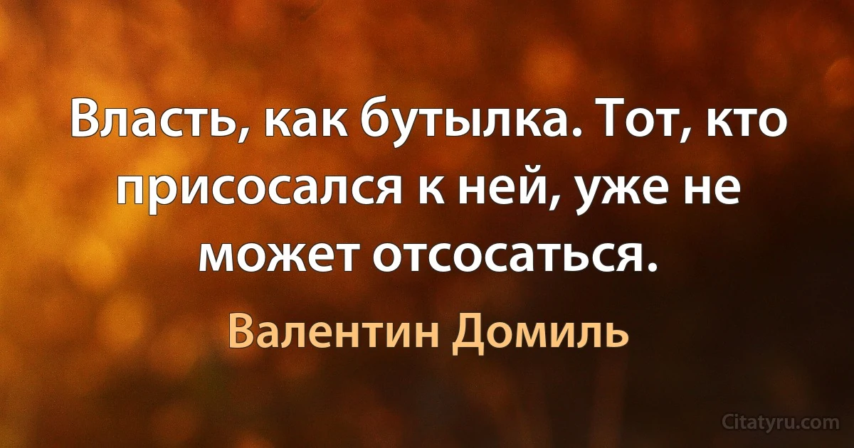 Власть, как бутылка. Тот, кто присосался к ней, уже не может отсосаться. (Валентин Домиль)