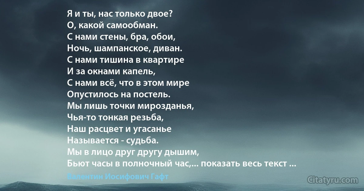 Я и ты, нас только двое?
О, какой самообман.
С нами стены, бра, обои,
Ночь, шампанское, диван.
С нами тишина в квартире
И за окнами капель,
С нами всё, что в этом мире
Опустилось на постель.
Мы лишь точки мирозданья,
Чья-то тонкая резьба,
Наш расцвет и угасанье
Называется - судьба.
Мы в лицо друг другу дышим,
Бьют часы в полночный час,... показать весь текст ... (Валентин Иосифович Гафт)