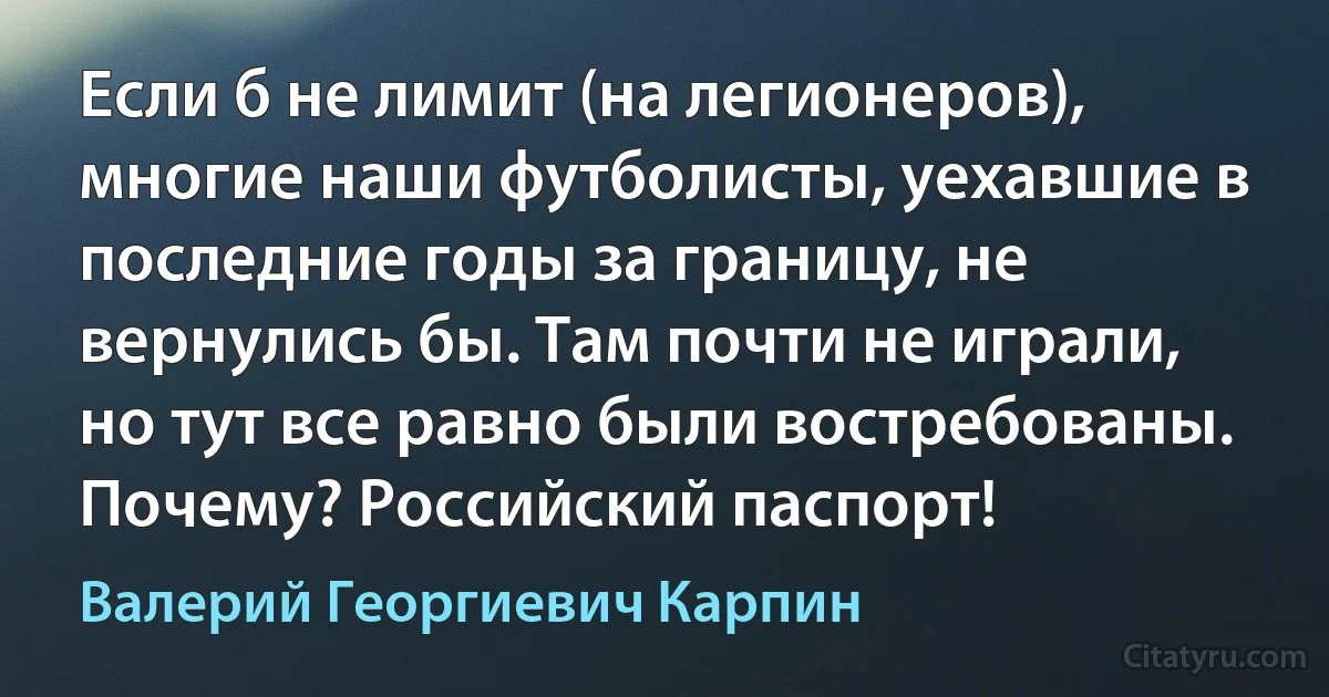 Если б не лимит (на легионеров), многие наши футболисты, уехавшие в последние годы за границу, не вернулись бы. Там почти не играли, но тут все равно были востребованы. Почему? Российский паспорт! (Валерий Георгиевич Карпин)