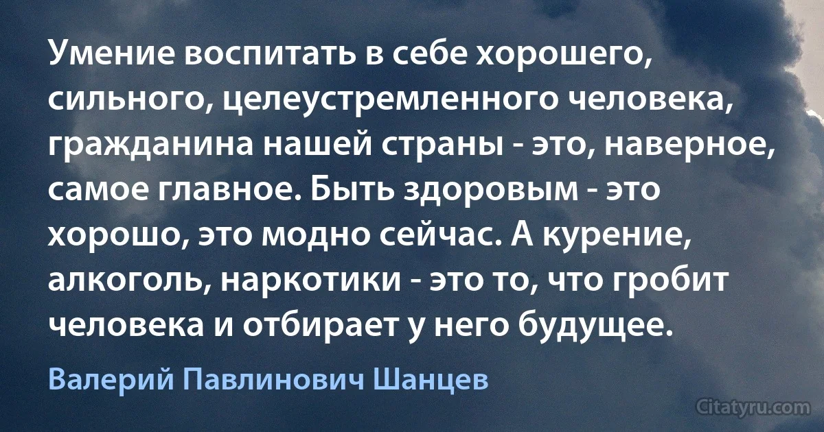 Умение воспитать в себе хорошего, сильного, целеустремленного человека, гражданина нашей страны - это, наверное, самое главное. Быть здоровым - это хорошо, это модно сейчас. А курение, алкоголь, наркотики - это то, что гробит человека и отбирает у него будущее. (Валерий Павлинович Шанцев)