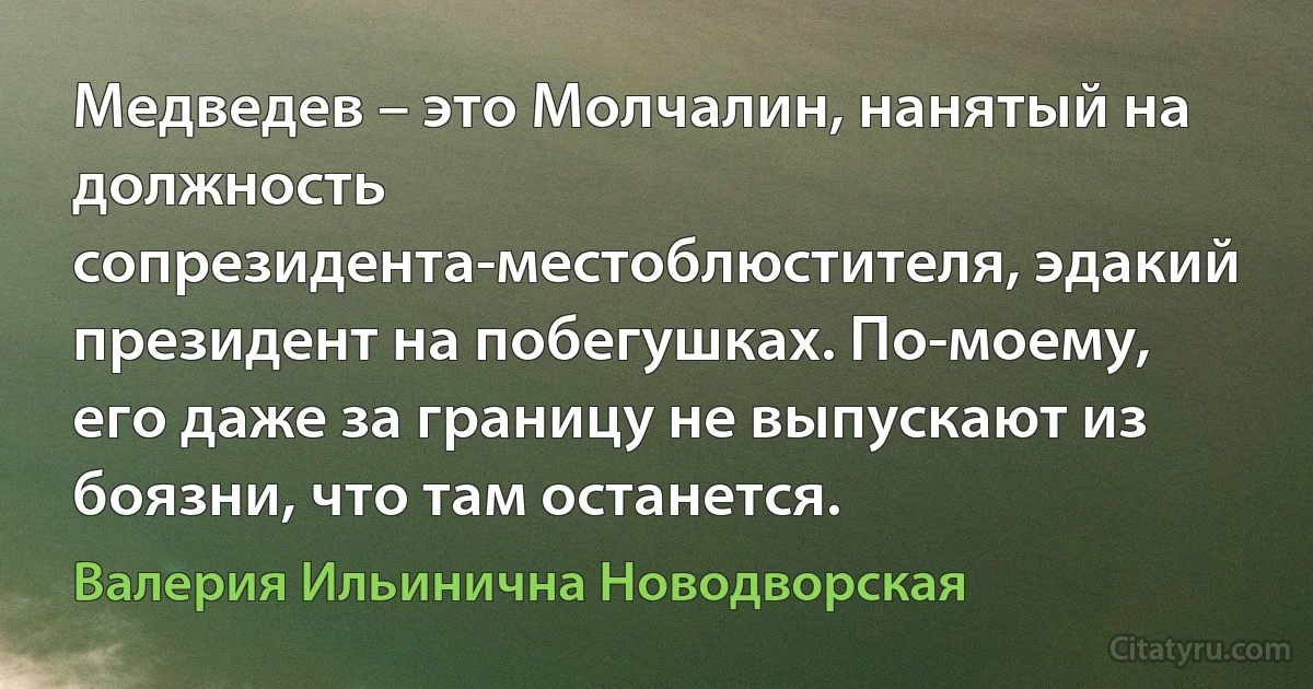 Медведев – это Молчалин, нанятый на должность сопрезидента-местоблюстителя, эдакий президент на побегушках. По-моему, его даже за границу не выпускают из боязни, что там останется. (Валерия Ильинична Новодворская)