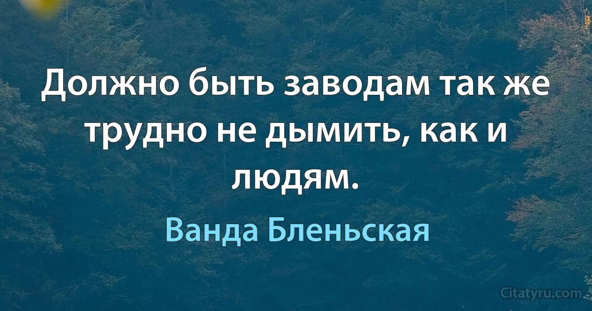 Должно быть заводам так же трудно не дымить, как и людям. (Ванда Бленьская)