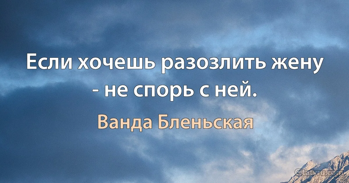 Если хочешь разозлить жену - не спорь с ней. (Ванда Бленьская)