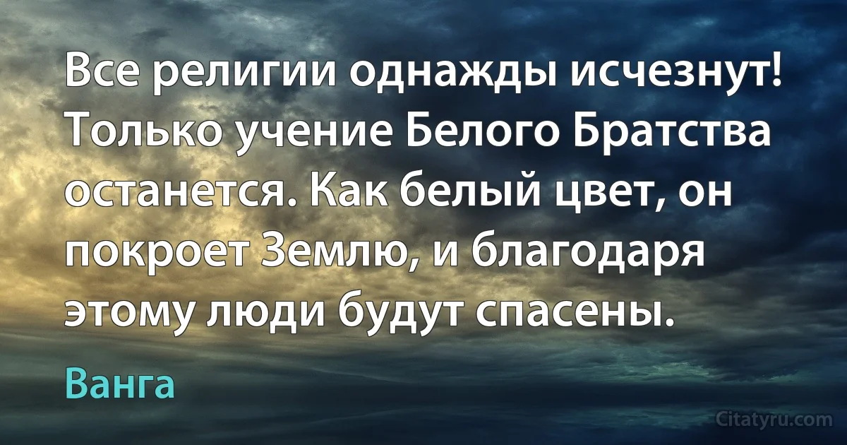 Все религии однажды исчезнут! Только учение Белого Братства останется. Как белый цвет, он покроет Землю, и благодаря этому люди будут спасены. (Ванга)