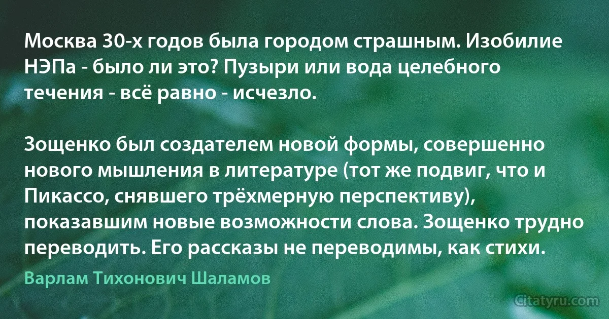 Москва 30-х годов была городом страшным. Изобилие НЭПа - было ли это? Пузыри или вода целебного течения - всё равно - исчезло.

Зощенко был создателем новой формы, совершенно нового мышления в литературе (тот же подвиг, что и Пикассо, снявшего трёхмерную перспективу), показавшим новые возможности слова. Зощенко трудно переводить. Его рассказы не переводимы, как стихи. (Варлам Тихонович Шаламов)