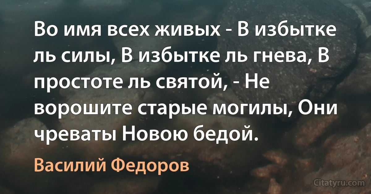 Во имя всех живых - В избытке ль силы, В избытке ль гнева, В простоте ль святой, - Не ворошите старые могилы, Они чреваты Новою бедой. (Василий Федоров)