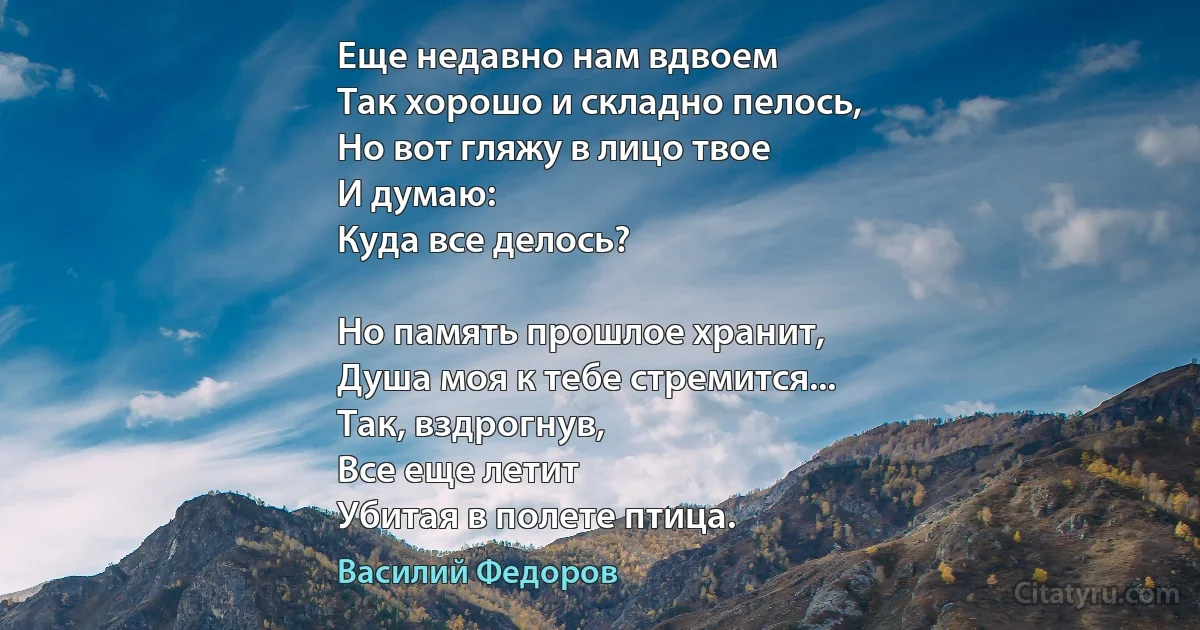 Еще недавно нам вдвоем
Так хорошо и складно пелось,
Но вот гляжу в лицо твое
И думаю:
Куда все делось?

Но память прошлое хранит,
Душа моя к тебе стремится...
Так, вздрогнув,
Все еще летит
Убитая в полете птица. (Василий Федоров)