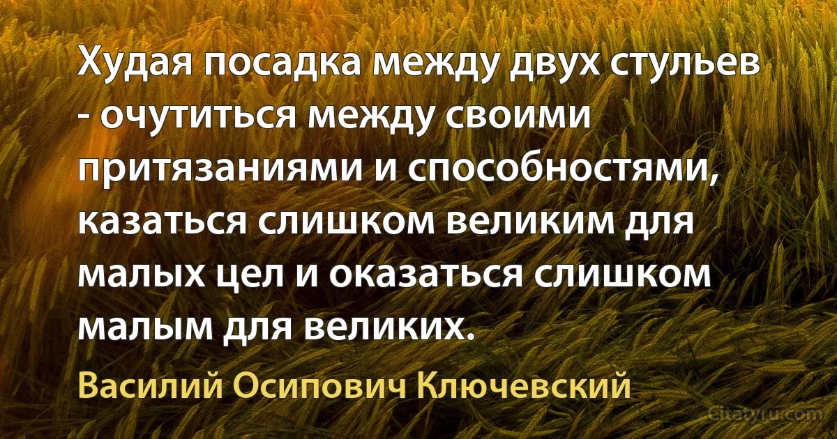 Худая посадка между двух стульев - очутиться между своими притязаниями и способностями, казаться слишком великим для малых цел и оказаться слишком малым для великих. (Василий Осипович Ключевский)