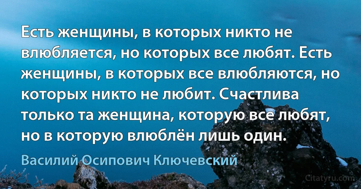 Есть женщины, в которых никто не влюбляется, но которых все любят. Есть женщины, в которых все влюбляются, но которых никто не любит. Счастлива только та женщина, которую все любят, но в которую влюблён лишь один. (Василий Осипович Ключевский)