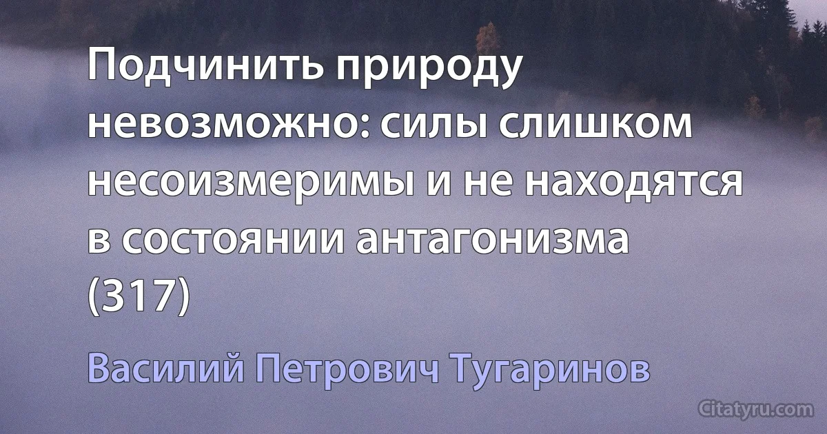 Подчинить природу невозможно: силы слишком несоизмеримы и не находятся в состоянии антагонизма (317) (Василий Петрович Тугаринов)