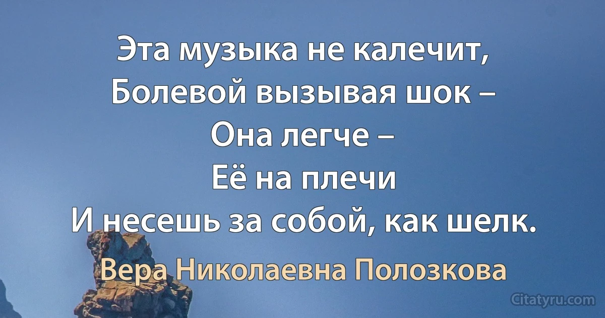 Эта музыка не калечит,
Болевой вызывая шок –
Она легче –
Её на плечи
И несешь за собой, как шелк. (Вера Николаевна Полозкова)