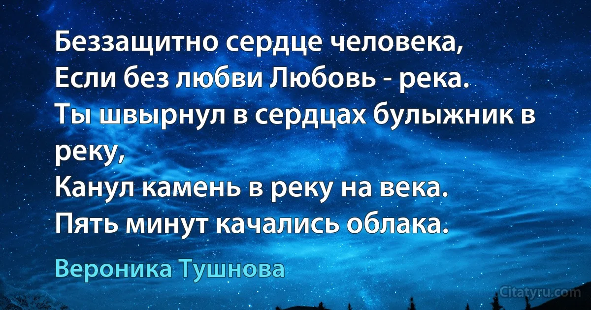 Беззащитно сердце человека, 
Если без любви Любовь - река.
Ты швырнул в сердцах булыжник в реку,
Канул камень в реку на века.
Пять минут качались облака. (Вероника Тушнова)