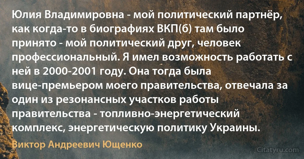 Юлия Владимировна - мой политический партнёр, как когда-то в биографиях ВКП(б) там было принято - мой политический друг, человек профессиональный. Я имел возможность работать с ней в 2000-2001 году. Она тогда была вице-премьером моего правительства, отвечала за один из резонансных участков работы правительства - топливно-энергетический комплекс, энергетическую политику Украины. (Виктор Андреевич Ющенко)