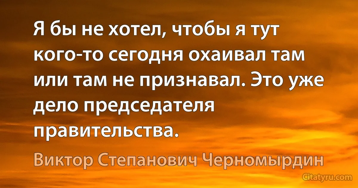 Я бы не хотел, чтобы я тут кого-то сегодня охаивал там или там не признавал. Это уже дело председателя правительства. (Виктор Степанович Черномырдин)