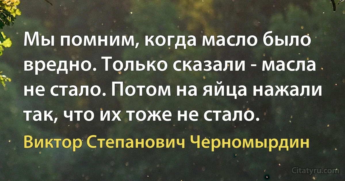 Мы помним, когда масло было вредно. Только сказали - масла не стало. Потом на яйца нажали так, что их тоже не стало. (Виктор Степанович Черномырдин)