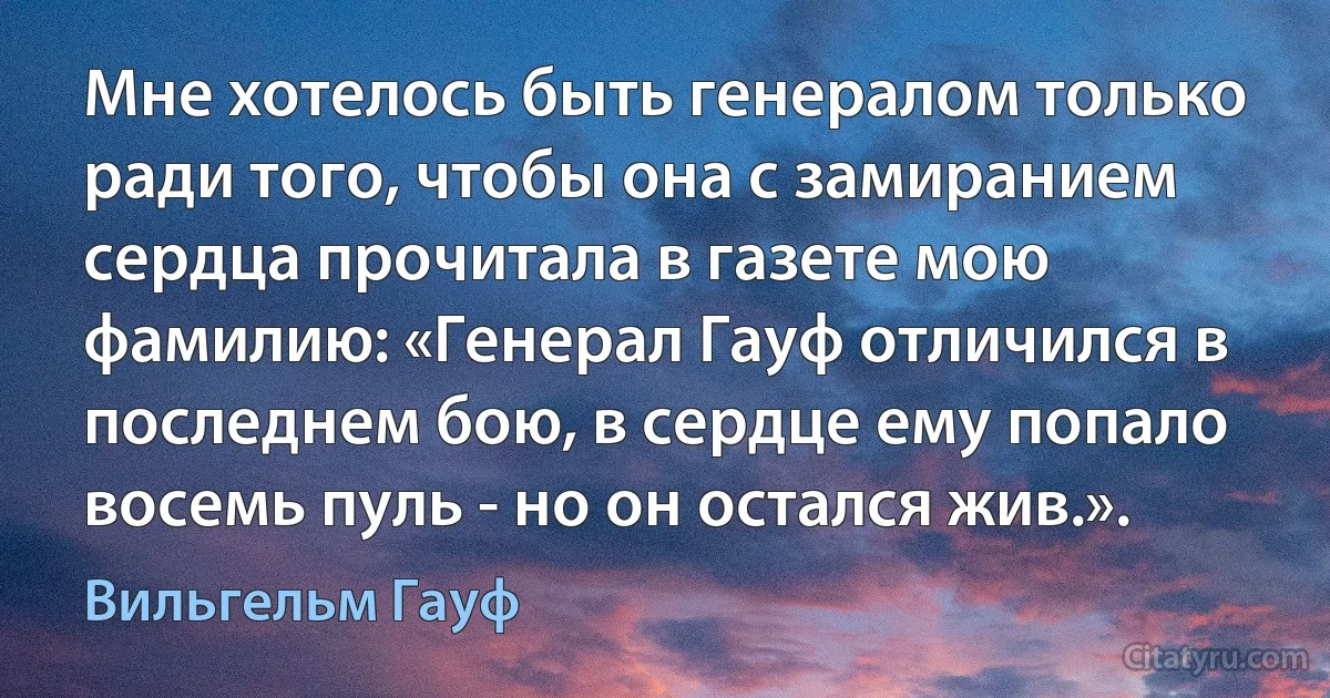 Мне хотелось быть генералом только ради того, чтобы она с замиранием сердца прочитала в газете мою фамилию: «Генерал Гауф отличился в последнем бою, в сердце ему попало восемь пуль - но он остался жив.». (Вильгельм Гауф)