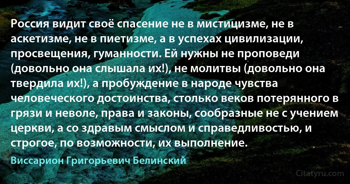 Россия видит своё спасение не в мистицизме, не в аскетизме, не в пиетизме, а в успехах цивилизации, просвещения, гуманности. Ей нужны не проповеди (довольно она слышала их!), не молитвы (довольно она твердила их!), а пробуждение в народе чувства человеческого достоинства, столько веков потерянного в грязи и неволе, права и законы, сообразные не с учением церкви, а со здравым смыслом и справедливостью, и строгое, по возможности, их выполнение. (Виссарион Григорьевич Белинский)