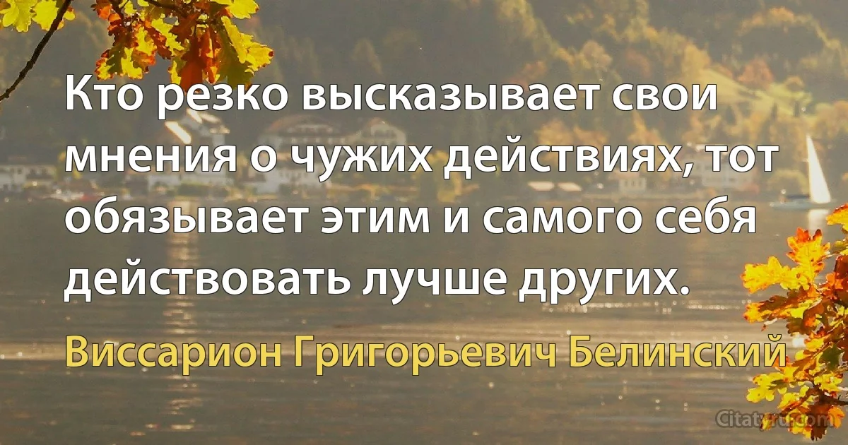 Кто резко высказывает свои мнения о чужих действиях, тот обязывает этим и самого себя действовать лучше других. (Виссарион Григорьевич Белинский)