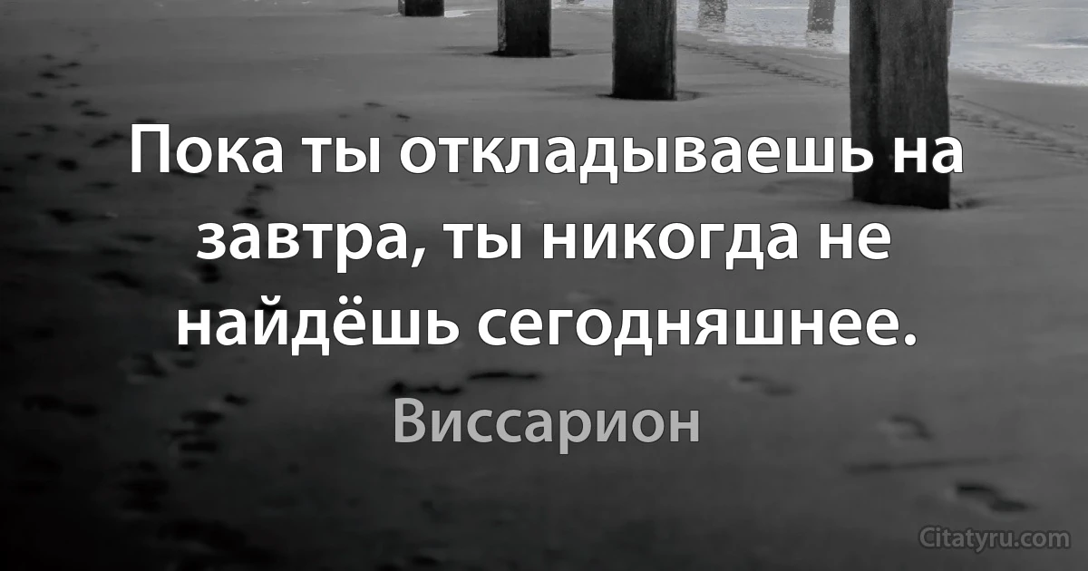 Пока ты откладываешь на завтра, ты никогда не найдёшь сегодняшнее. (Виссарион)