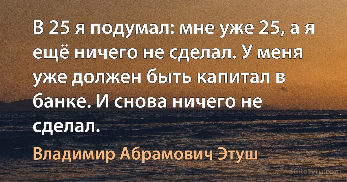 В 25 я подумал: мне уже 25, а я ещё ничего не сделал. У меня уже должен быть капитал в банке. И снова ничего не сделал. (Владимир Абрамович Этуш)