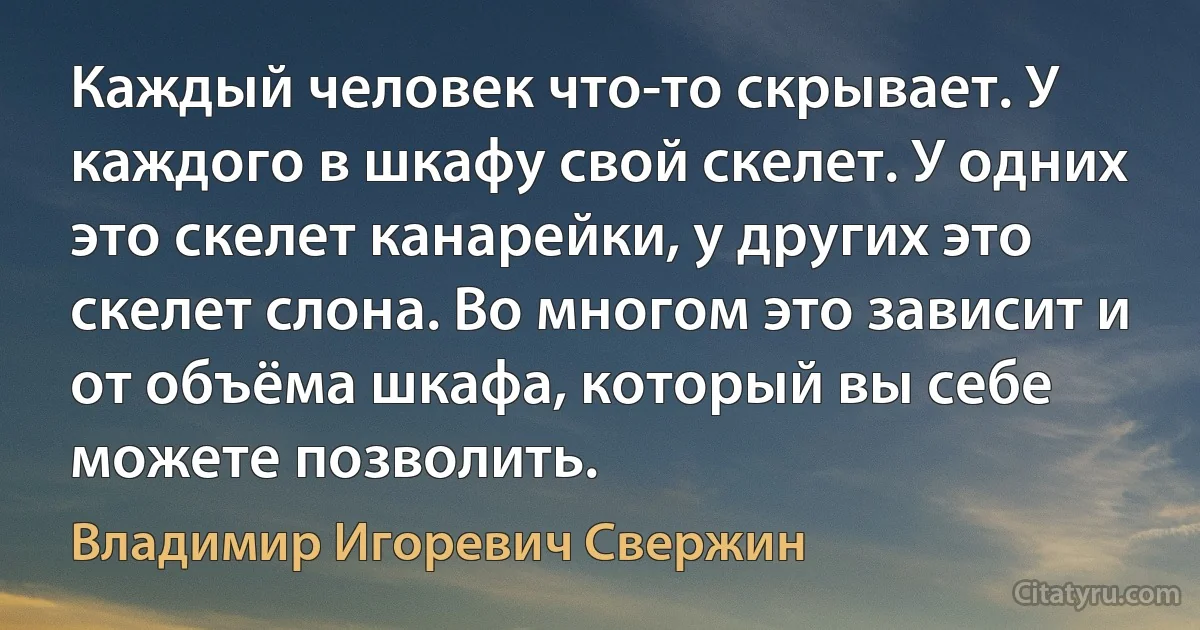 Каждый человек что-то скрывает. У каждого в шкафу свой скелет. У одних это скелет канарейки, у других это скелет слона. Во многом это зависит и от объёма шкафа, который вы себе можете позволить. (Владимир Игоревич Свержин)