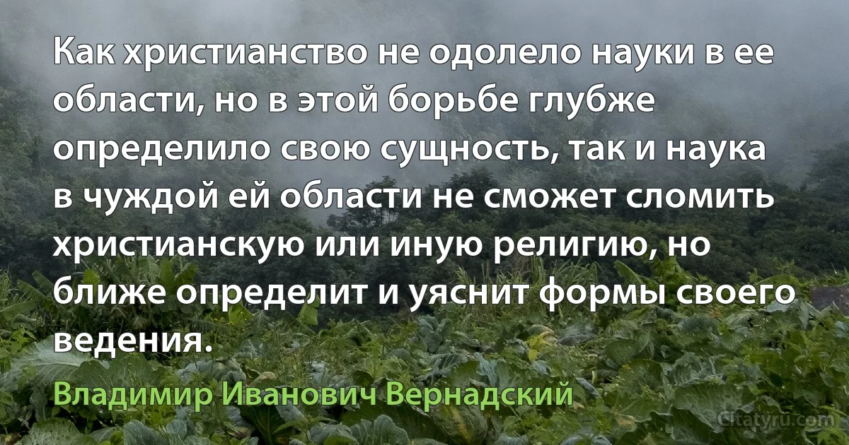 Как христианство не одолело науки в ее области, но в этой борьбе глубже определило свою сущность, так и наука в чуждой ей области не сможет сломить христианскую или иную религию, но ближе определит и уяснит формы своего ведения. (Владимир Иванович Вернадский)