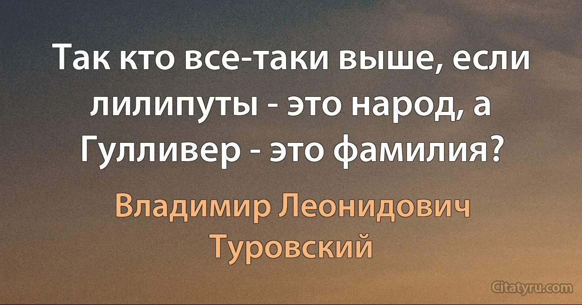 Так кто все-таки выше, если лилипуты - это народ, а Гулливер - это фамилия? (Владимир Леонидович Туровский)