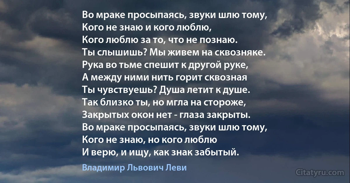 Во мраке просыпаясь, звуки шлю тому,
Кого не знаю и кого люблю,
Кого люблю за то, что не познаю.
Ты слышишь? Мы живем на сквозняке.
Рука во тьме спешит к другой руке,
А между ними нить горит сквозная
Ты чувствуешь? Душа летит к душе.
Так близко ты, но мгла на стороже,
Закрытых окон нет - глаза закрыты.
Во мраке просыпаясь, звуки шлю тому,
Кого не знаю, но кого люблю
И верю, и ищу, как знак забытый. (Владимир Львович Леви)