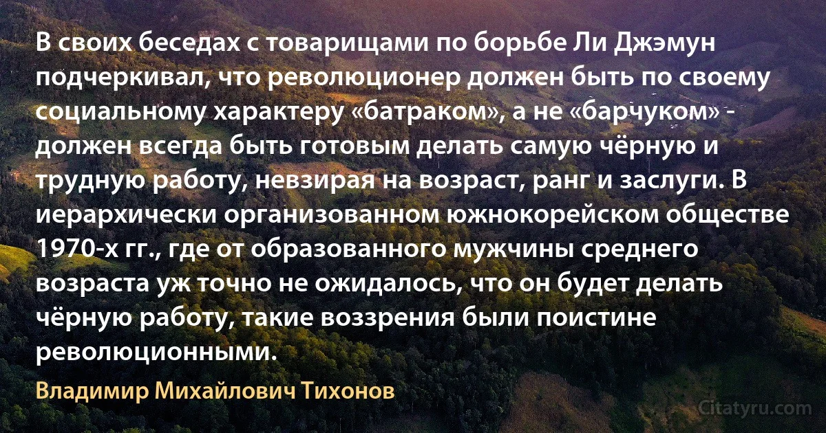 В своих беседах с товарищами по борьбе Ли Джэмун подчеркивал, что революционер должен быть по своему социальному характеру «батраком», а не «барчуком» - должен всегда быть готовым делать самую чёрную и трудную работу, невзирая на возраст, ранг и заслуги. В иерархически организованном южнокорейском обществе 1970-х гг., где от образованного мужчины среднего возраста уж точно не ожидалось, что он будет делать чёрную работу, такие воззрения были поистине революционными. (Владимир Михайлович Тихонов)