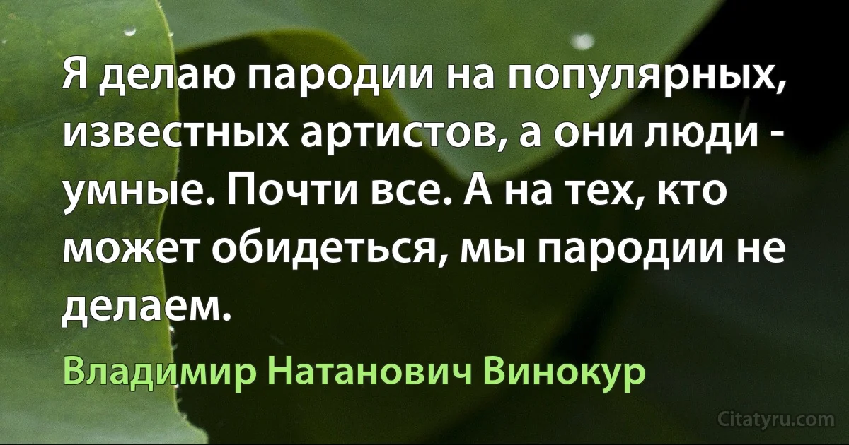 Я делаю пародии на популярных, известных артистов, а они люди - умные. Почти все. А на тех, кто может обидеться, мы пародии не делаем. (Владимир Натанович Винокур)