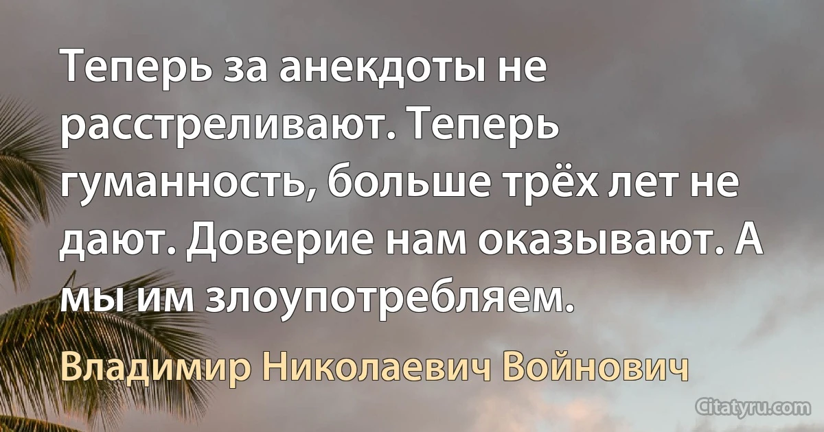 Теперь за анекдоты не расстреливают. Теперь гуманность, больше трёх лет не дают. Доверие нам оказывают. А мы им злоупотребляем. (Владимир Николаевич Войнович)