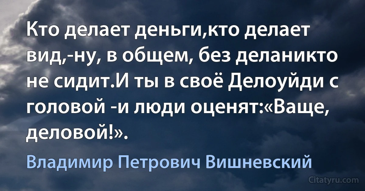 Кто делает деньги,кто делает вид,-ну, в общем, без деланикто не сидит.И ты в своё Делоуйди с головой -и люди оценят:«Ваще, деловой!». (Владимир Петрович Вишневский)