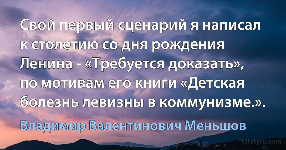 Свой первый сценарий я написал к столетию со дня рождения Ленина - «Требуется доказать», по мотивам его книги «Детская болезнь левизны в коммунизме.». (Владимир Валентинович Меньшов)