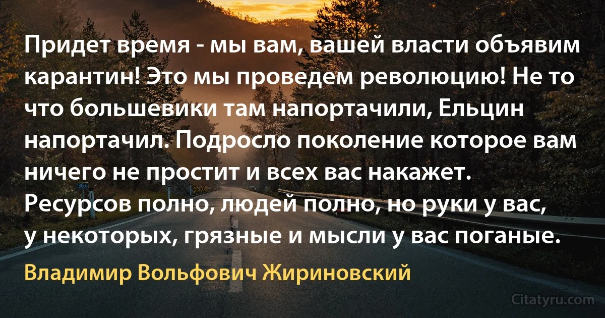 Придет время - мы вам, вашей власти объявим карантин! Это мы проведем революцию! Не то что большевики там напортачили, Ельцин напортачил. Подросло поколение которое вам ничего не простит и всех вас накажет. Ресурсов полно, людей полно, но руки у вас, у некоторых, грязные и мысли у вас поганые. (Владимир Вольфович Жириновский)