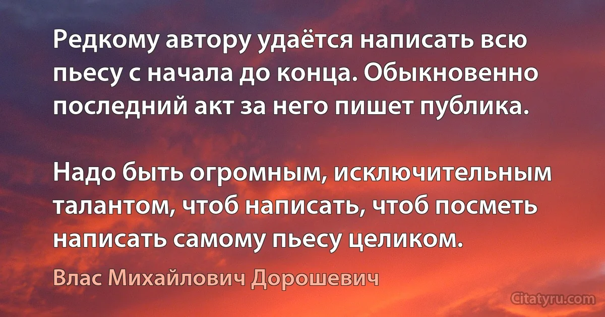 Редкому автору удаётся написать всю пьесу с начала до конца. Обыкновенно последний акт за него пишет публика.

Надо быть огромным, исключительным талантом, чтоб написать, чтоб посметь написать самому пьесу целиком. (Влас Михайлович Дорошевич)