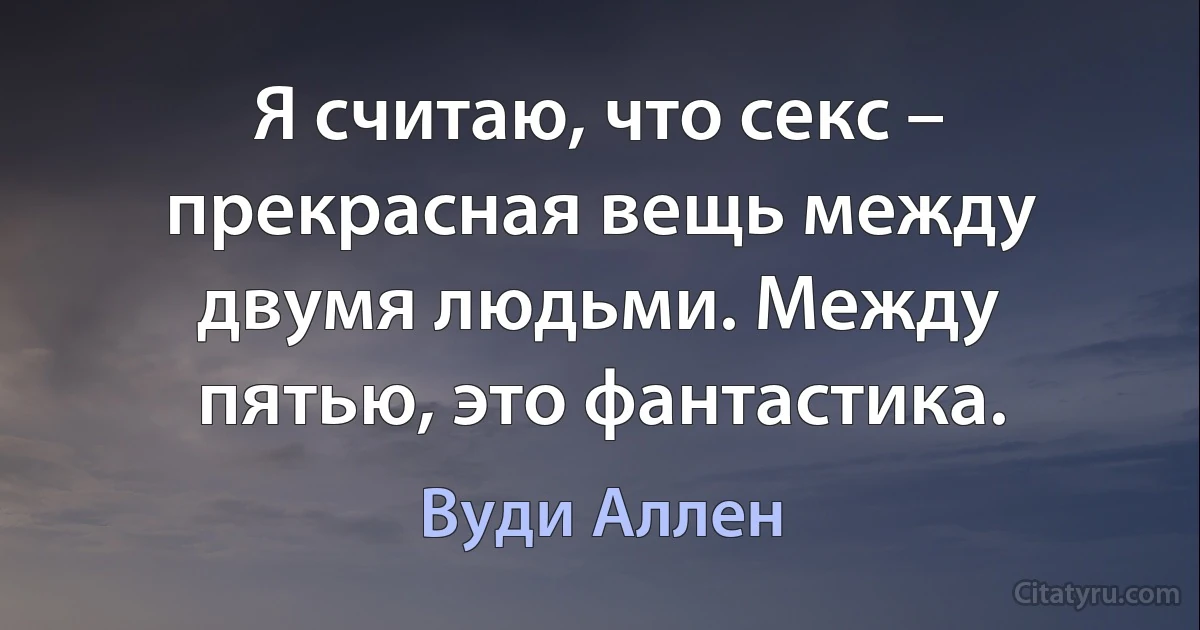 Я считаю, что секс – прекрасная вещь между двумя людьми. Между пятью, это фантастика. (Вуди Аллен)