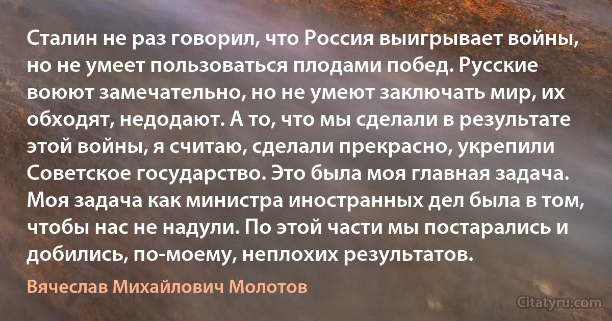 Сталин не раз говорил, что Россия выигрывает войны, но не умеет пользоваться плодами побед. Русские воюют замечательно, но не умеют заключать мир, их обходят, недодают. А то, что мы сделали в результате этой войны, я считаю, сделали прекрасно, укрепили Советское государство. Это была моя главная задача. Моя задача как министра иностранных дел была в том, чтобы нас не надули. По этой части мы постарались и добились, по-моему, неплохих результатов. (Вячеслав Михайлович Молотов)