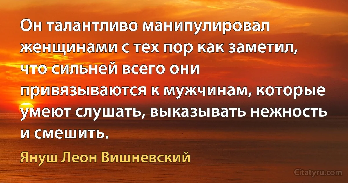 Он талантливо манипулировал женщинами с тех пор как заметил, что сильней всего они привязываются к мужчинам, которые умеют слушать, выказывать нежность и смешить. (Януш Леон Вишневский)