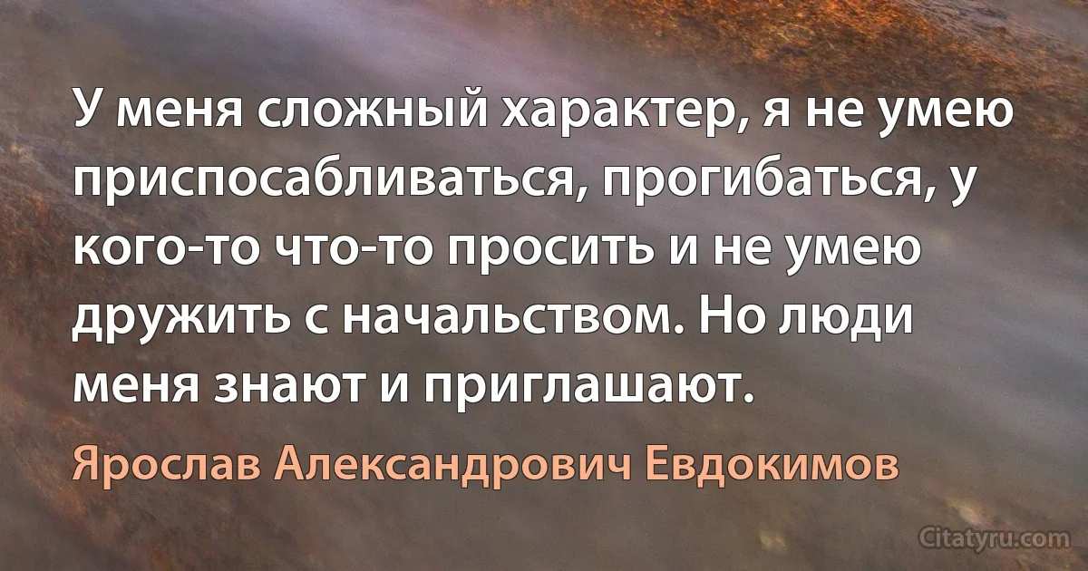 У меня сложный характер, я не умею приспосабливаться, прогибаться, у кого-то что-то просить и не умею дружить с начальством. Но люди меня знают и приглашают. (Ярослав Александрович Евдокимов)