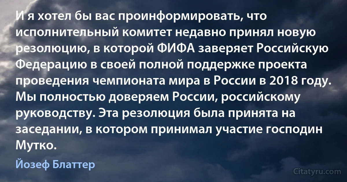 И я хотел бы вас проинформировать, что исполнительный комитет недавно принял новую резолюцию, в которой ФИФА заверяет Российскую Федерацию в своей полной поддержке проекта проведения чемпионата мира в России в 2018 году. Мы полностью доверяем России, российскому руководству. Эта резолюция была принята на заседании, в котором принимал участие господин Мутко. (Йозеф Блаттер)