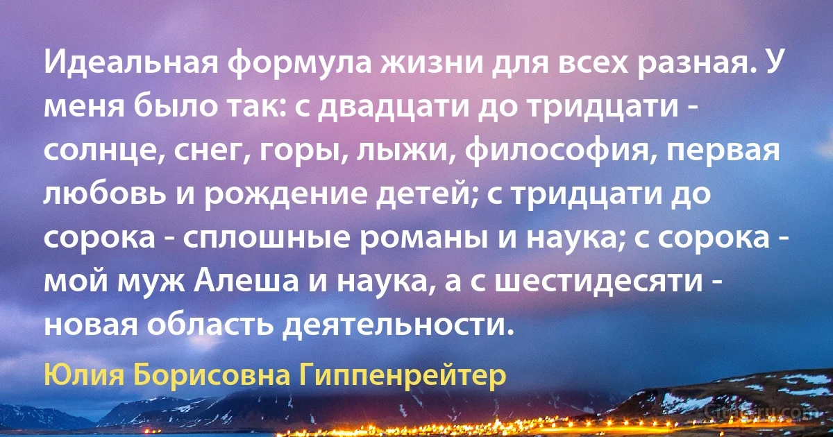 Идеальная формула жизни для всех разная. У меня было так: с двадцати до тридцати - солнце, снег, горы, лыжи, философия, первая любовь и рождение детей; с тридцати до сорока - сплошные романы и наука; с сорока - мой муж Алеша и наука, а с шестидесяти - новая область деятельности. (Юлия Борисовна Гиппенрейтер)