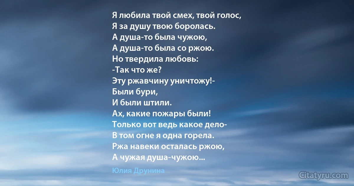 Я любила твой смех, твой голос,
Я за душу твою боролась.
А душа-то была чужою,
А душа-то была со ржою.
Но твердила любовь:
-Так что же?
Эту ржавчину уничтожу!-
Были бури,
И были штили.
Ах, какие пожары были!
Только вот ведь какое дело-
В том огне я одна горела.
Ржа навеки осталась ржою,
А чужая душа-чужою... (Юлия Друнина)