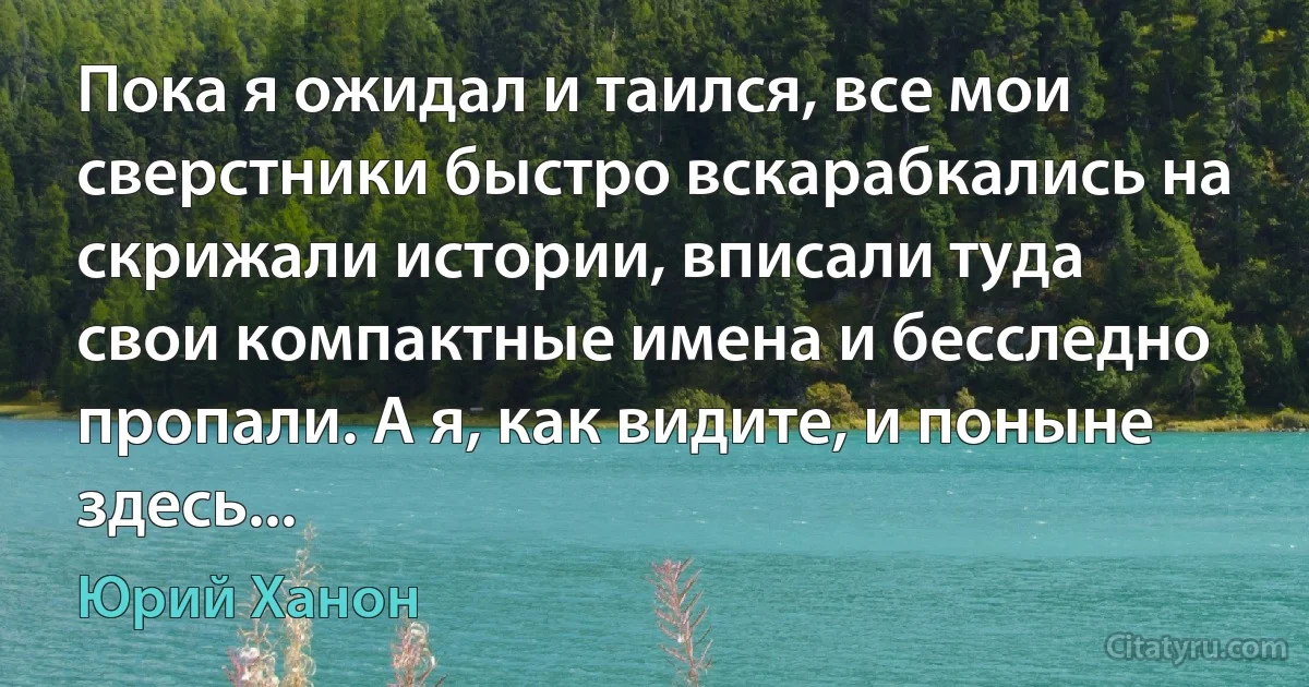 Пока я ожидал и таился, все мои сверстники быстро вскарабкались на скрижали истории, вписали туда свои компактные имена и бесследно пропали. А я, как видите, и поныне здесь... (Юрий Ханон)