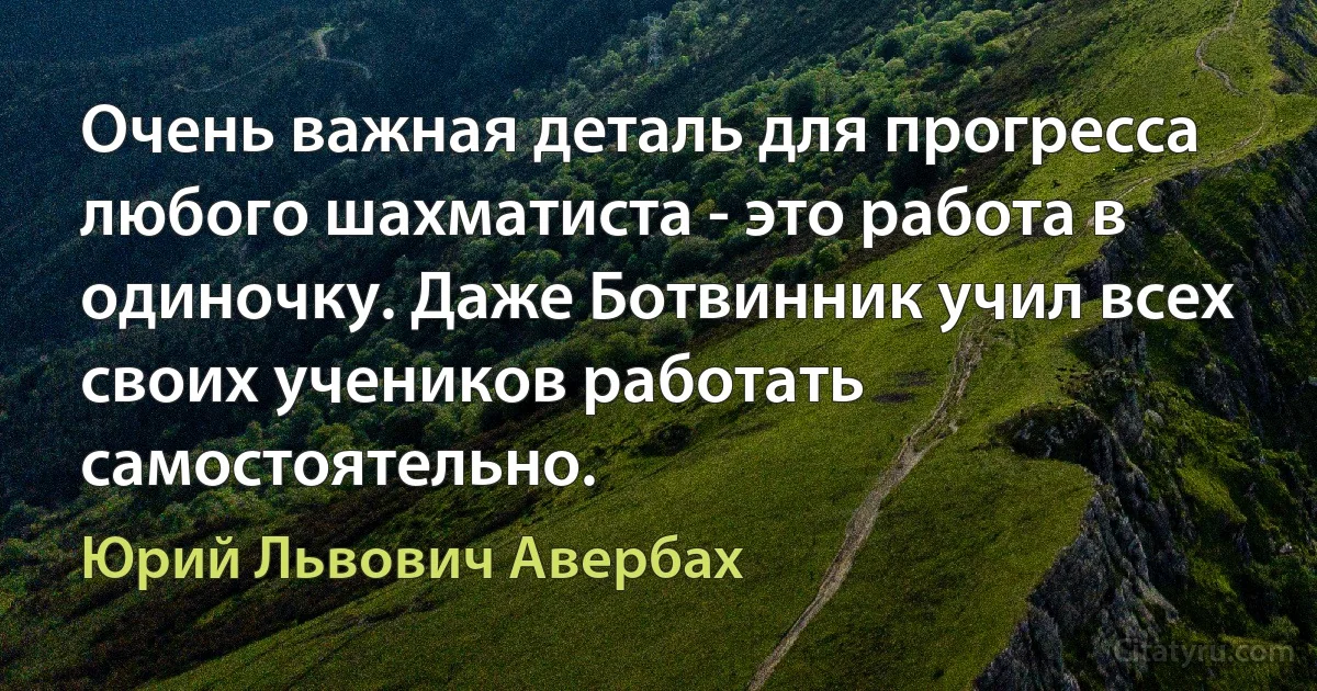 Очень важная деталь для прогресса любого шахматиста - это работа в одиночку. Даже Ботвинник учил всех своих учеников работать самостоятельно. (Юрий Львович Авербах)