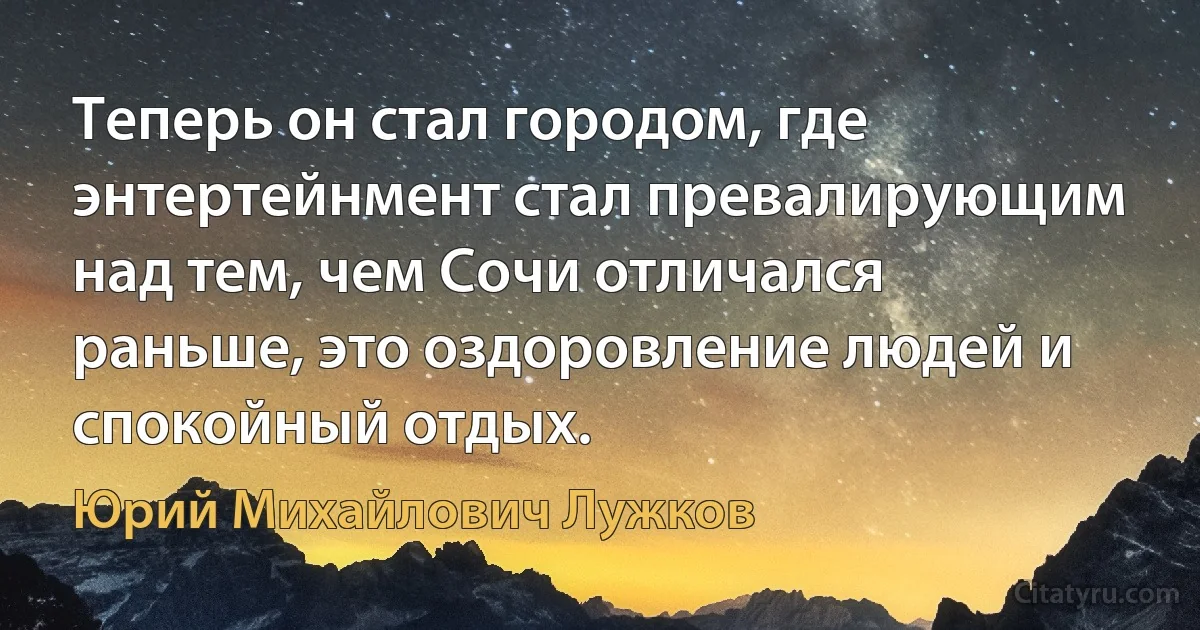 Теперь он стал городом, где энтертейнмент стал превалирующим над тем, чем Сочи отличался раньше, это оздоровление людей и спокойный отдых. (Юрий Михайлович Лужков)