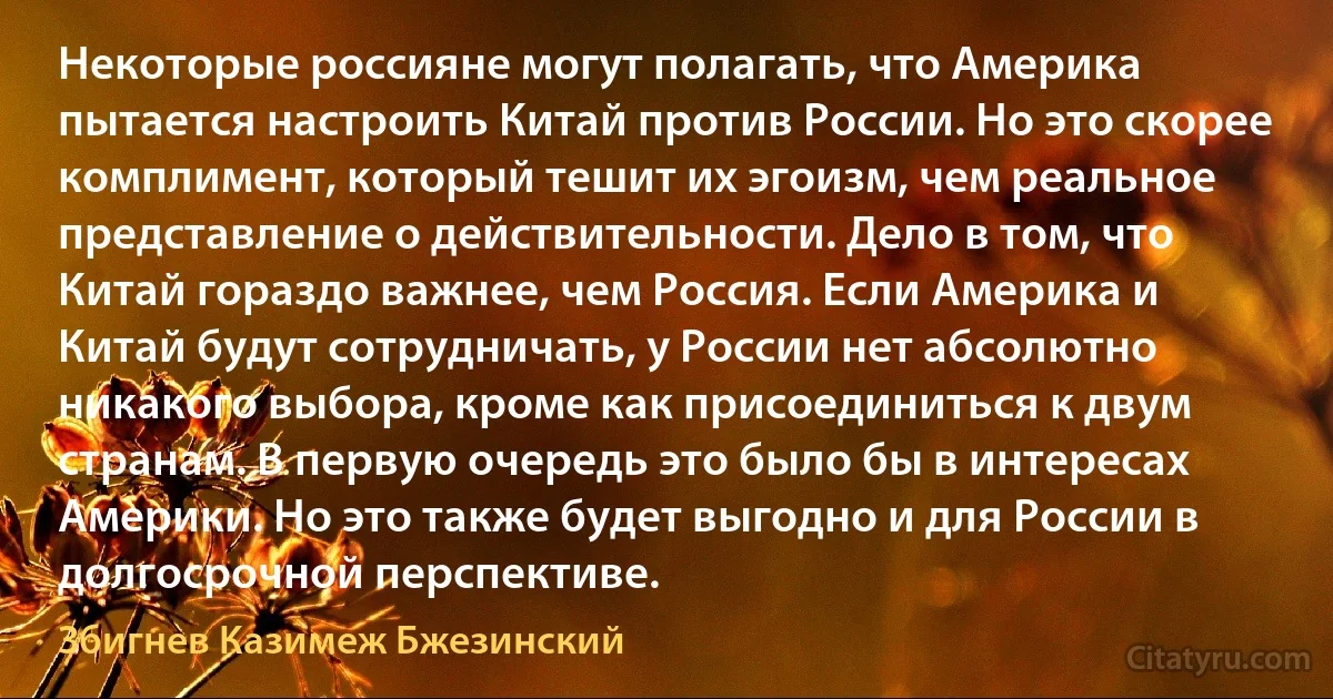 Некоторые россияне могут полагать, что Америка пытается настроить Китай против России. Но это скорее комплимент, который тешит их эгоизм, чем реальное представление о действительности. Дело в том, что Китай гораздо важнее, чем Россия. Если Америка и Китай будут сотрудничать, у России нет абсолютно никакого выбора, кроме как присоединиться к двум странам. В первую очередь это было бы в интересах Америки. Но это также будет выгодно и для России в долгосрочной перспективе. (Збигнев Казимеж Бжезинский)