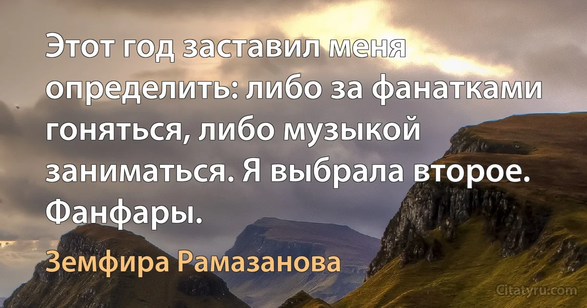 Этот год заставил меня определить: либо за фанатками гоняться, либо музыкой заниматься. Я выбрала второе. Фанфары. (Земфира Рамазанова)